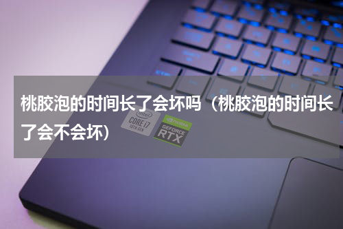 桃胶泡的时间长了会坏吗（桃胶泡的时间长了会不会坏）