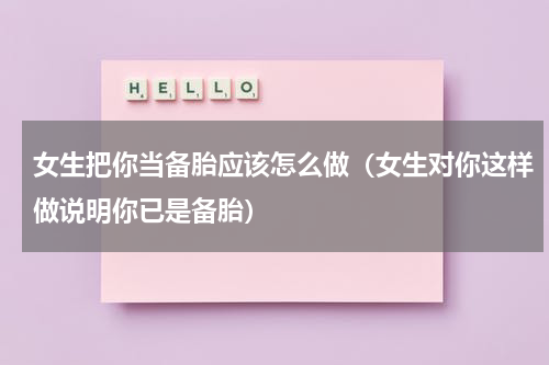 女生把你当备胎应该怎么做（女生对你这样做说明你已是备胎）