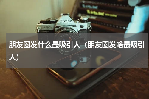 朋友圈发什么最吸引人（朋友圈发啥最吸引人）