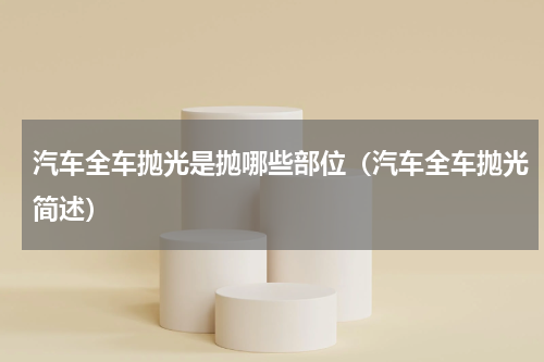 汽车全车抛光是抛哪些部位（汽车全车抛光简述）