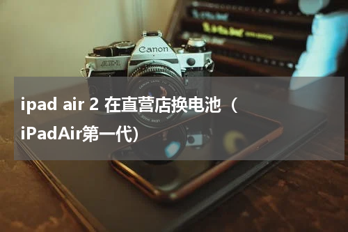 ipad air 2 在直营店换电池（iPadAir第一代）