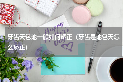 牙齿天包地一般如何矫正（牙齿是地包天怎么矫正）