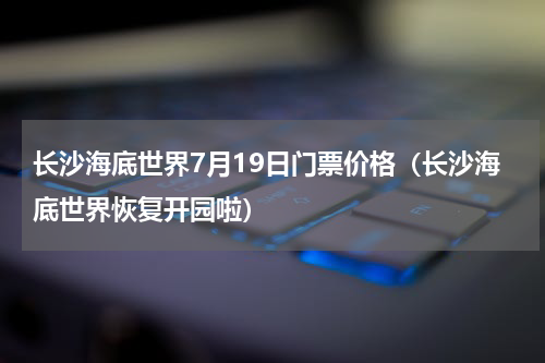 长沙海底世界7月19日门票价格（长沙海底世界恢复开园啦）