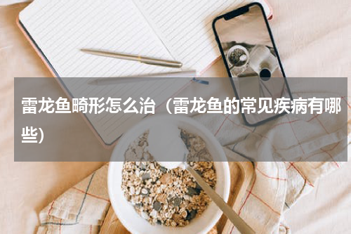 雷龙鱼畸形怎么治（雷龙鱼的常见疾病有哪些）