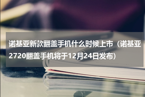 诺基亚新款翻盖手机什么时候上市（诺基亚2720翻盖手机将于12月24日发布）