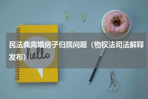 民法典离婚房子归属问题（物权法司法解释发布）