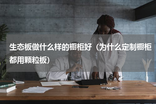 生态板做什么样的橱柜好（为什么定制橱柜都用颗粒板）