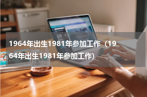 1964年出生1981年参加工作（1964年出生1981年参加工作）
