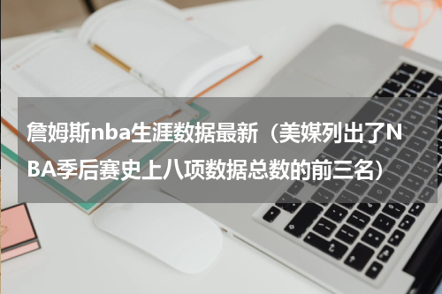 詹姆斯nba生涯数据最新（美媒列出了NBA季后赛史上八项数据总数的前三名）