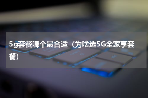 5g套餐哪个最合适（为啥选5G全家享套餐）