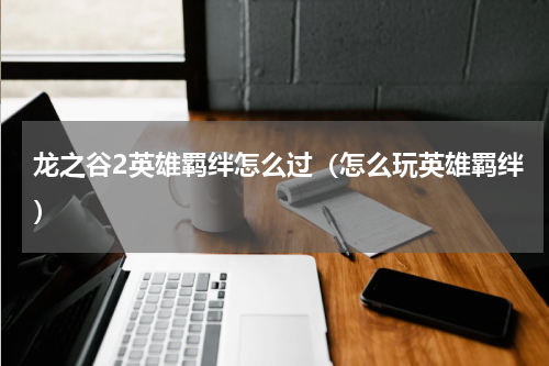 龙之谷2英雄羁绊怎么过（怎么玩英雄羁绊）