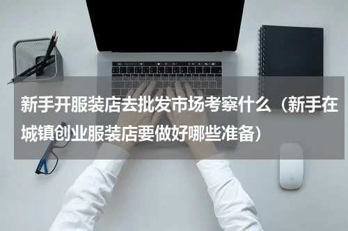 新手开服装店去批发市场考察什么（新手在城镇创业服装店要做好哪些准备）