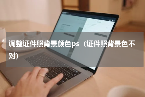 调整证件照背景颜色ps（证件照背景色不对）