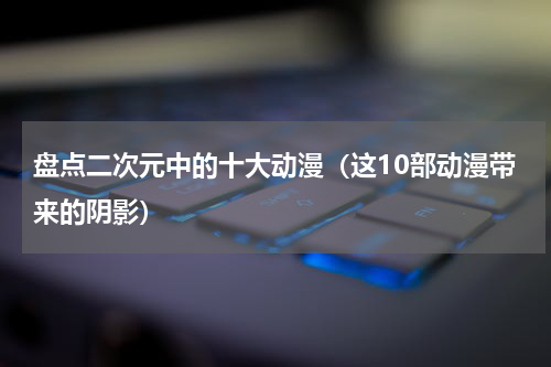 盘点二次元中的十大动漫（这10部动漫带来的阴影）