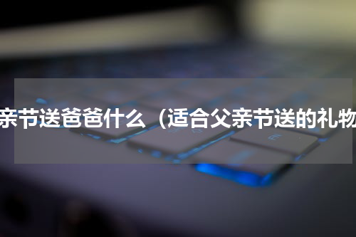 父亲节送爸爸什么（适合父亲节送的礼物）