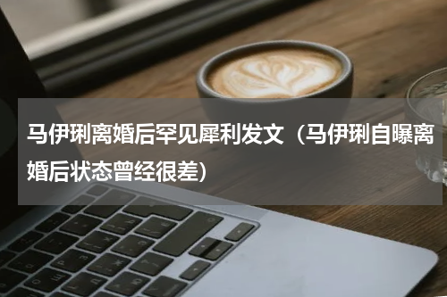 马伊琍离婚后罕见犀利发文（马伊琍自曝离婚后状态曾经很差）