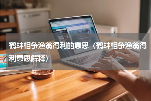 鹤蚌相争渔翁得利的意思（鹤蚌相争渔翁得利意思解释）