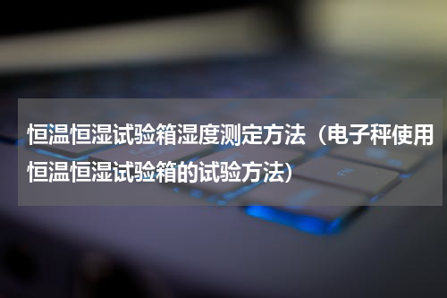 恒温恒湿试验箱湿度测定方法（电子秤使用恒温恒湿试验箱的试验方法）