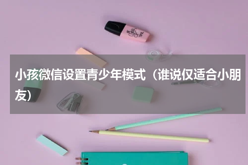小孩微信设置青少年模式（谁说仅适合小朋友）