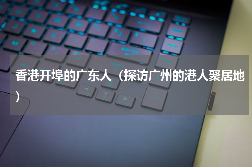 香港开埠的广东人（探访广州的港人聚居地）