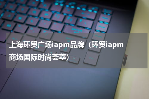上海环贸广场iapm品牌（环贸iapm商场国际时尚荟萃）