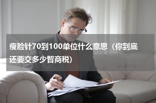 瘦脸针70到100单位什么意思（你到底还要交多少智商税）