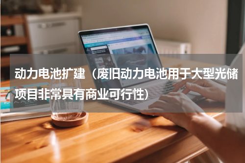 动力电池扩建（废旧动力电池用于大型光储项目非常具有商业可行性）