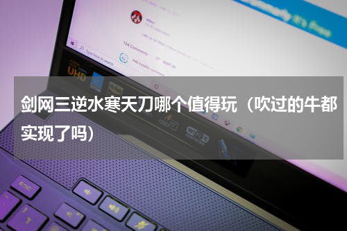 剑网三逆水寒天刀哪个值得玩（吹过的牛都实现了吗）