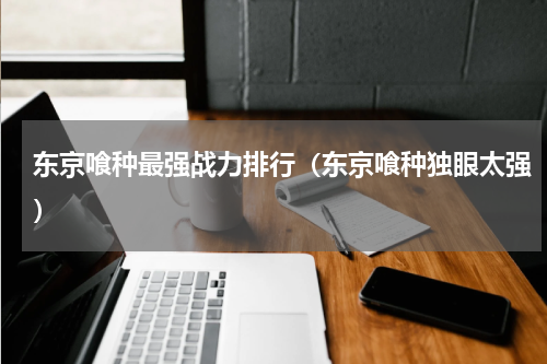 东京喰种最强战力排行（东京喰种独眼太强）