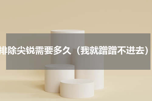 排除尖锐需要多久（我就蹭蹭不进去）