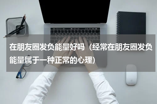在朋友圈发负能量好吗（经常在朋友圈发负能量属于一种正常的心理）
