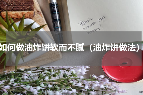 如何做油炸饼软而不腻（油炸饼做法）