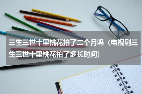 三生三世十里桃花拍了二个月吗（电视剧三生三世十里桃花拍了多长时间）