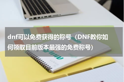 dnf可以免费获得的称号（DNF教你如何领取目前版本最强的免费称号）