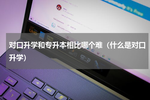 对口升学和专升本相比哪个难（什么是对口升学）