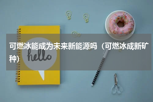 可燃冰能成为未来新能源吗（可燃冰成新矿种）