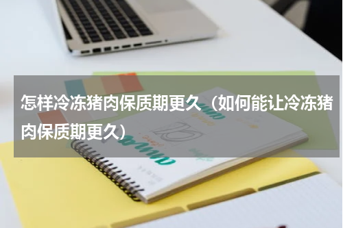 怎样冷冻猪肉保质期更久（如何能让冷冻猪肉保质期更久）
