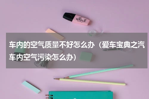 车内的空气质量不好怎么办（爱车宝典之汽车内空气污染怎么办）