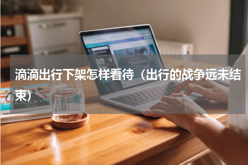 滴滴出行下架怎样看待（出行的战争远未结束）