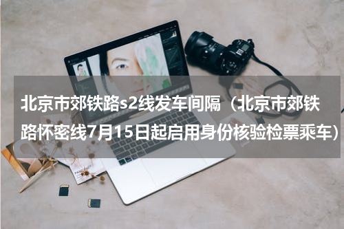 北京市郊铁路s2线发车间隔（北京市郊铁路怀密线7月15日起启用身份核验检票乘车）