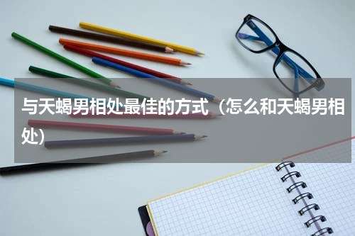 与天蝎男相处最佳的方式（怎么和天蝎男相处）