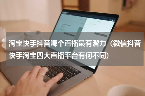 淘宝快手抖音哪个直播最有潜力（微信抖音快手淘宝四大直播平台有何不同）