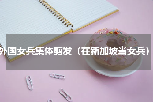外国女兵集体剪发（在新加坡当女兵）