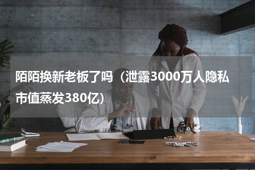 陌陌换新老板了吗（泄露3000万人隐私市值蒸发380亿）