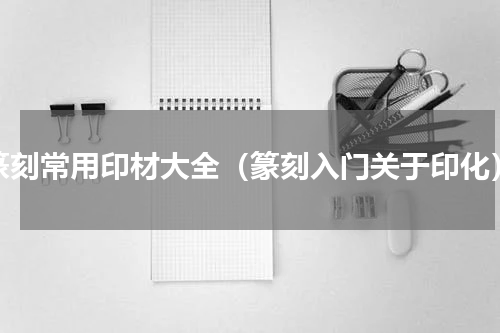 篆刻常用印材大全（篆刻入门关于印化）