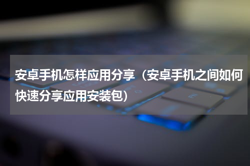 安卓手机怎样应用分享（安卓手机之间如何快速分享应用安装包）