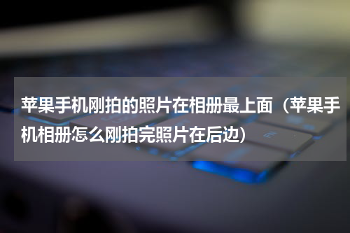 苹果手机刚拍的照片在相册最上面（苹果手机相册怎么刚拍完照片在后边）