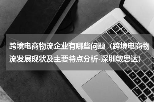 跨境电商物流企业有哪些问题（跨境电商物流发展现状及主要特点分析-深圳敏思达）