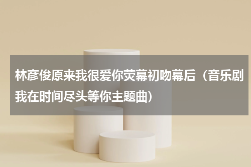 林彦俊原来我很爱你荧幕初吻幕后（音乐剧我在时间尽头等你主题曲）