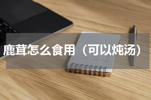 鹿茸怎么食用（可以炖汤）